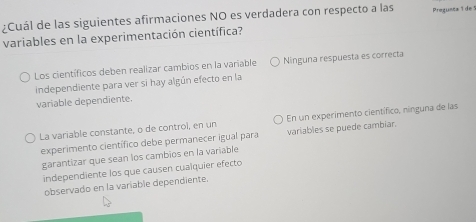 ¿Cuál de las siguientes afirmaciones NO es verdadera con respecto a las Pregueca 1 de 5
variables en la experimentación científica?
Los científicos deben realizar cambios en la variable Ninguna respuesta es correcta
independiente para ver si hay algún efecto en la
variable dependiente.
En un experimento científico, nínguna de las
La variable constante, o de control, en un variables se puede cambiar.
experimento científico debe permanecer igual para
garantizar que sean los cambios en la variable
independiente los que causen cualquier efecto
observado en la variable dependiente.