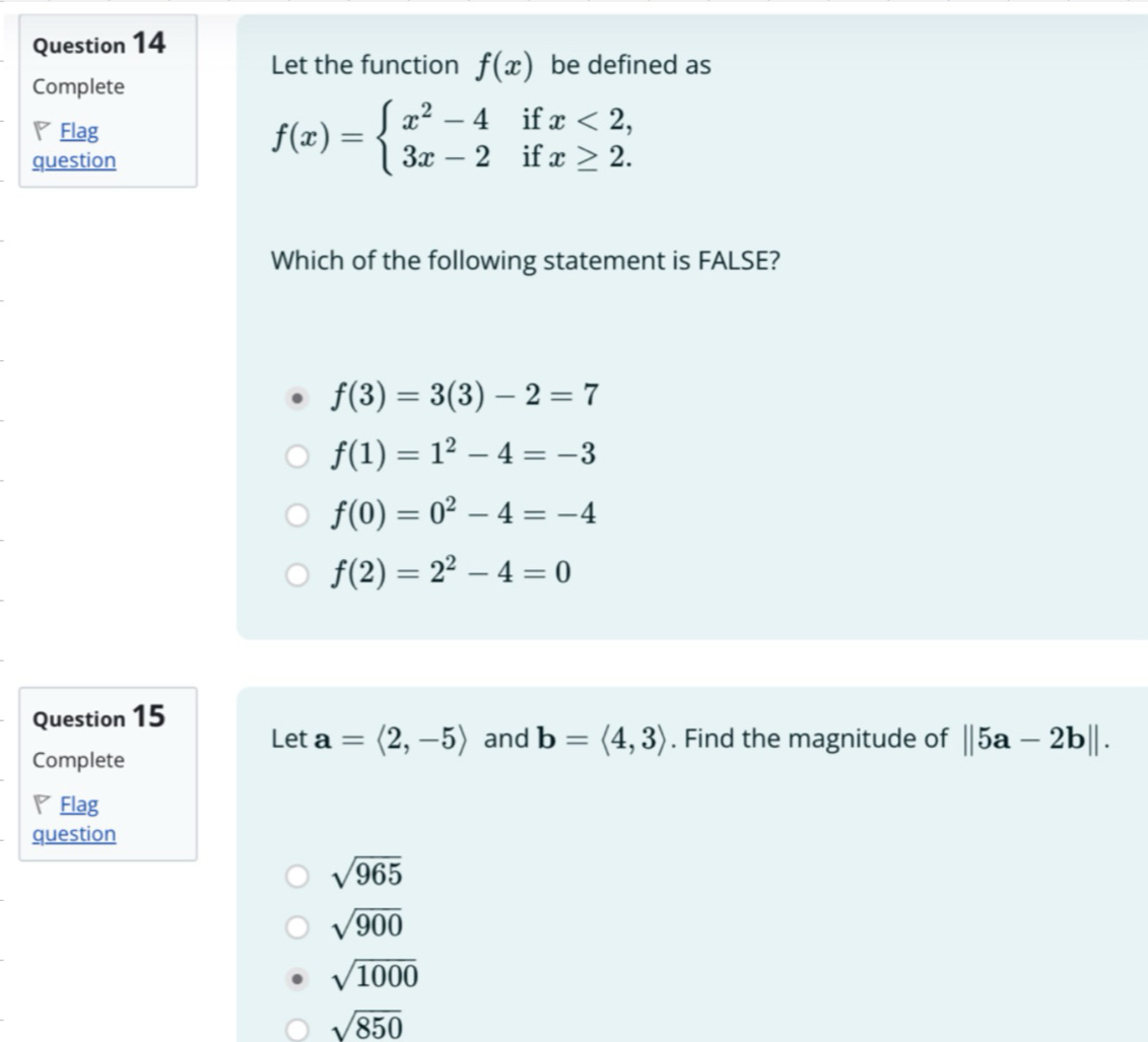 Let the function f(x) be defined as
Complete
◤ Flag
question
f(x)=beginarrayl x^2-4ifx<2, 3x-2ifx≥ 2.endarray.
Which of the following statement is FALSE?
f(3)=3(3)-2=7
f(1)=1^2-4=-3
f(0)=0^2-4=-4
f(2)=2^2-4=0
Question 15
Let a=langle 2,-5rangle and b=langle 4,3rangle. Find the magnitude of ||5a-2b||. 
Complete
▽ Flag
question
sqrt(965)
sqrt(900)
sqrt(1000)
sqrt(850)