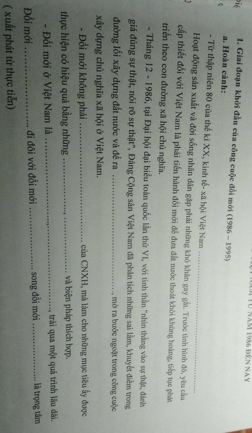 Từ năm 1986 đên Nay 
Die 1. Giai đoạn khởi đầu của công cuộc đổi mới (1986 - 1995) 
a. Hoàn cảnh: 
C 
_ 
- Từ thập niên 80 của thế kỉ XX, kinh tế- xã hội Việt Nam 
Hoạt động sản xuất và đời sống nhân dân gặp phải những khó khăn gay gắt. Trước tình hình đó, yêu cầu 
cấp thiết đối với Việt Nam là phải tiến hành đồi mới để đưa đất nước thoát khỏi khủng hoảng, tiếp tục phát 
triển theo con đường xã hội chủ nghĩa. 
- Tháng 12 - 1986, tại Đại hội đại biểu toàn quốc lần thứ VI, với tinh thần "nhìn thẳng vào sự thật, đánh 
giá đúng sự thật, nói rõ sự thật", Đảng Cộng sản Việt Nam đã phân tích những sai lầm, khuyết điểm trong 
đường lối xây dựng đất nước và đề ra _mở ra bước ngoặt trong công cuộc 
xây dựng chủ nghĩa xã hội ở Việt Nam. 
- Đổi mới không phải _ của CNXH, mà làm cho những mục tiêu ấy được 
thực hiện có hiệu quả bằng những _và biện pháp thích hợp. 
- Đổi mới ở Việt Nam là _trải qua một quá trình lâu dài. 
Đổi mới _đi đôi với đổi mới _song đồi mới _là trọng tâm 
( xuất phát từ thực tiễn)