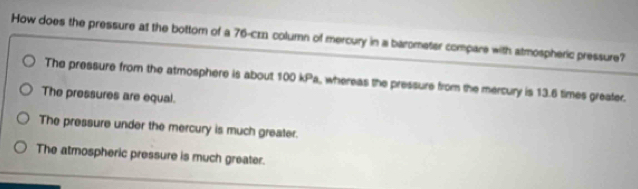 How does the pressure at the bottom of a 76 -cz column of mercury in a barometer compare with atmospheric pressure?
The pressure from the atmosphere is about 100 kPa, whereas the pressure from the mercury is 13.6 times greater.
The pressures are equal.
The pressure under the mercury is much greater.
The atmospheric pressure is much greater.