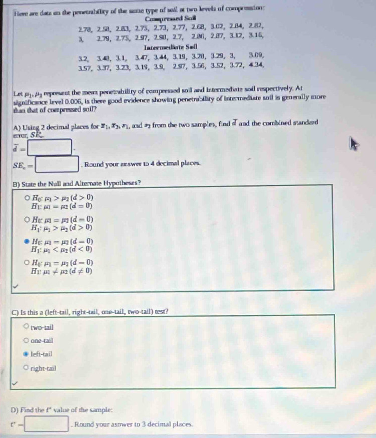 Heve are data on the penetrability of the same type of suil at two levels of compression:
Cospressed Saill
2.78， 2.58， 2.83， 2.75，2.73，2.77，2.68， 3.02， 2.84， 2.82，
3, 2.79， 2.75， 2.97， 2.98， 2.7, 2.06， 2.87， 3.12， 3.16，
Intermediate Søll
3.2, 3.48, 3.1, 3.47, 3.44, 3.19, 3.28, 3.29, 3, 3.09,
3.57, 3.37， 3.23， 3.19， 3.9， 2.97， 3.56， 3.52， 3.72， 4.34，
Let mu _1,mu _2 represent the mean penetrability of compressed soll and intermediate soil respectively. At
significance level 0.006, is there good evidence showing penetrability of intermediate soil is generally more
than that of compressed soil?
A) Using 2 decimal places for x_1,x_2,z_1 , and  from the two samples, find X and the combined standard 
enor SP
overline d=□ .
SE_c=□. Round your answer to 4 decimal places.
B) State the Null and Alternate Hypotheses?
○ Ho: mu _1>mu _2(d>0)
B: mu _1=mu _2(d=0)
He: mu _1=mu _2(d=0)
H_1:mu _1>mu _2(d>0)
H_0:mu _1=mu _2(d=0)
H_1:mu _1 <0)
H_0:mu _1=mu _2(d=0)
H_1:mu _1!= mu _2(d!= 0)
C) Is this a (left-tail, right-tail, one-tail, two-tail) test?
two-tail
one-tail
left-tail
right-tail
D) Find the f* value of the sample:
t'=□. Round your asnwer to 3 decimal places.