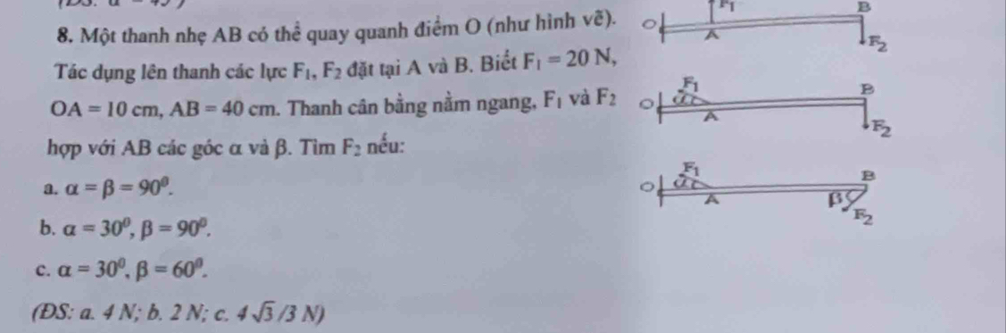 Một thanh nhẹ AB có thể quay quanh điểm O (như hình vẽ).
B
A
F_2
Tác dụng lên thanh các lực F_1, F_2 đặt tại A và B. Biết F_1=20N,
F_1
B
OA=10cm, AB=40cm. Thanh cân bằng nằm ngang, F_1 và F_2 。
F_2
hợp với AB các góc α và β. Tìm F_2 nếu:
F_1
a. alpha =beta =90°.
B
β
b. alpha =30^0, beta =90^0.
F_2
c. alpha =30^0, beta =60^0. 
(ĐS: a 41 V; b. 2 N; c. 4sqrt(3)/3N)