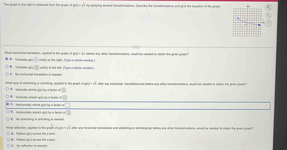 The graph to the right is obtained from the graph of g(x)=sqrt(x) by applying several transformations. Describe the transformations and give the equation of the graph.
What horizontal translation, applied to the graph of g(x)=sqrt(x) before any other transformations, would be needed to obtain the given graph?
A. Translate iv x 1unit(s) to the right. (Type a whole number.)
B. Translate g(x □ unit(s) to the left. (Type a whole number.)
C. No horizontal translation is needed.
What type of stretching or shrinking, applied to the graph of g(x)=sqrt(x) after any horizontal translations but before any other transformations, would be needed to obtain the given graph?
A. Vertically shrink g(x) by a factor of □.
B. Vertically stretch g(x) by a factor of □.
C. Horizontally shrink g(x) by a factor of □.
D. Horizontally stretch g(x) by a factor of □. 
E. No stretching or shrinking is needed.
What reflection, applied to the graph of g(x)=sqrt(x) after any horizontal translations and stretching or shrinking but before any other transformations, would be needed to obtain the given graph?
A. Reflect g(x) across the y-axis.
B. Reflect g(x) across the x-axis.
C. No reflection is needed.