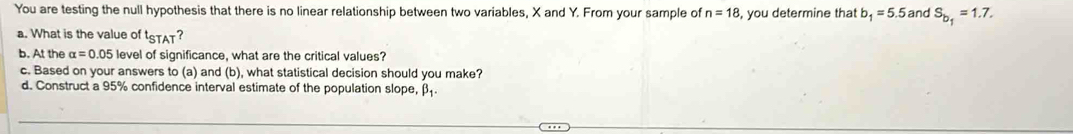 You are testing the null hypothesis that there is no linear relationship between two variables, X and Y. From your sample of n=18 , you determine that b_1=5.5 and S_b_1=1.7. 
a. What is the value of t_STAT ? 
b. At the alpha =0.05 level of significance, what are the critical values? 
c. Based on your answers to (a) and (b), what statistical decision should you make? 
d. Construct a 95% confidence interval estimate of the population slope, β.