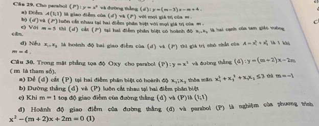 Cho parabol (P):y=x^2 và đường thẳng (d):y=(m-3)x-m+4.

a) Điễm A(1;1) là giao điễm của (d)v△ (P) ) với mọi giá trị của m C
b) (d)và (I P) luôn cất nhau tại hai điểm phân biệt với mọi giá trị của m .
c) Với m=5 thì (d) cắt (P) tại hai điểm phân biệt có hoành độ x_1,x_2
cAn. là hai cạnh của tam giác vuông
d) Nếu x_1,x_2 là hoành độ hai giao điểm của (đ) và (P) thì giá trị nhó nhất của A=x_1^(2+x_2^2 là l khi
m=4.
Câu 30. Trong mặt phẳng tọa độ Oxy cho parabol (P):y=x^2) và đường thắng (d):y=(m+2)x-2m
( m là tham số). m=-1
a) Để (d) cất (P) tại hai điễm phân biệt có hoành dphi x_1;x_2 thỏa mãn x_1^(2+x_2^2+x_1)x_2≤ 3 thì
b) Đường thẳng (d) và (P) luôn cắt nhau tại hai điểm phân biệt
c) Khi m=1 t đạ độ :  giao điểm của đường thẳng (d) và (P) là (1;1)
d) Hoành độ giao điểm của đường thẳng (d) và parabol (P) là nghiệm của phương trình
x^2-(m+2)x+2m=0 (1)