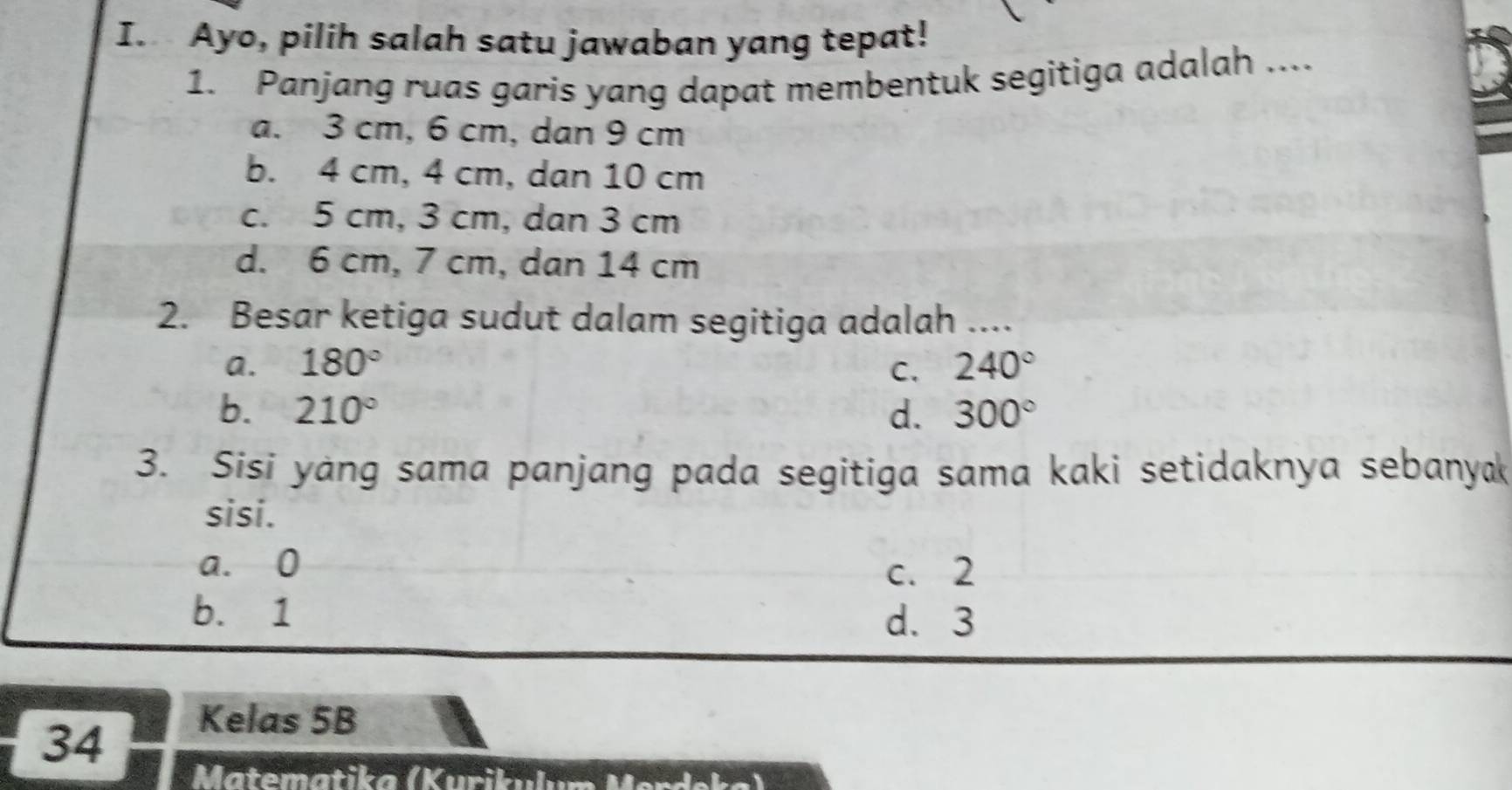 Ayo, pilih salah satu jawaban yang tepat!
1. Panjang ruas garis yang dapat membentuk segitiga adalah ....
a. 3 cm, 6 cm, dan 9 cm
b. 4 cm, 4 cm, dan 10 cm
c. 5 cm, 3 cm, dan 3 cm
d. 6 cm, 7 cm, dan 14 cm
2. Besar ketiga sudut dalam segitiga adalah ....
a. 180° C. 240°
b. 210° d. 300°
3. Sisi yang sama panjang pada segitiga sama kaki setidaknya sebanyak
sisi.
a. 0
c. 2
b. 1
d. 3
34
Kelas 5B
Matematika (Kurik e Marícka)