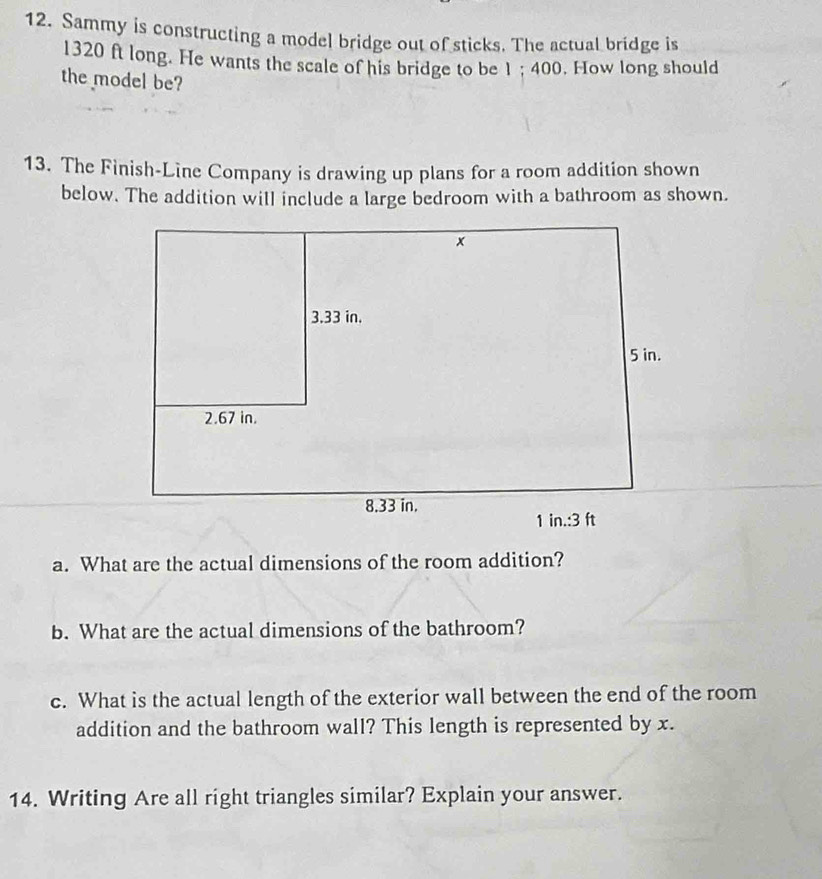 Sammy is constructing a model bridge out of sticks. The actual bridge is
1320 ft long. He wants the scale of his bridge to be 1 ; 400. How long should 
the model be? 
13. The Finish-Line Company is drawing up plans for a room addition shown 
below. The addition will include a large bedroom with a bathroom as shown. 
a. What are the actual dimensions of the room addition? 
b. What are the actual dimensions of the bathroom? 
c. What is the actual length of the exterior wall between the end of the room 
addition and the bathroom wall? This length is represented by x. 
14. Writing Are all right triangles similar? Explain your answer.