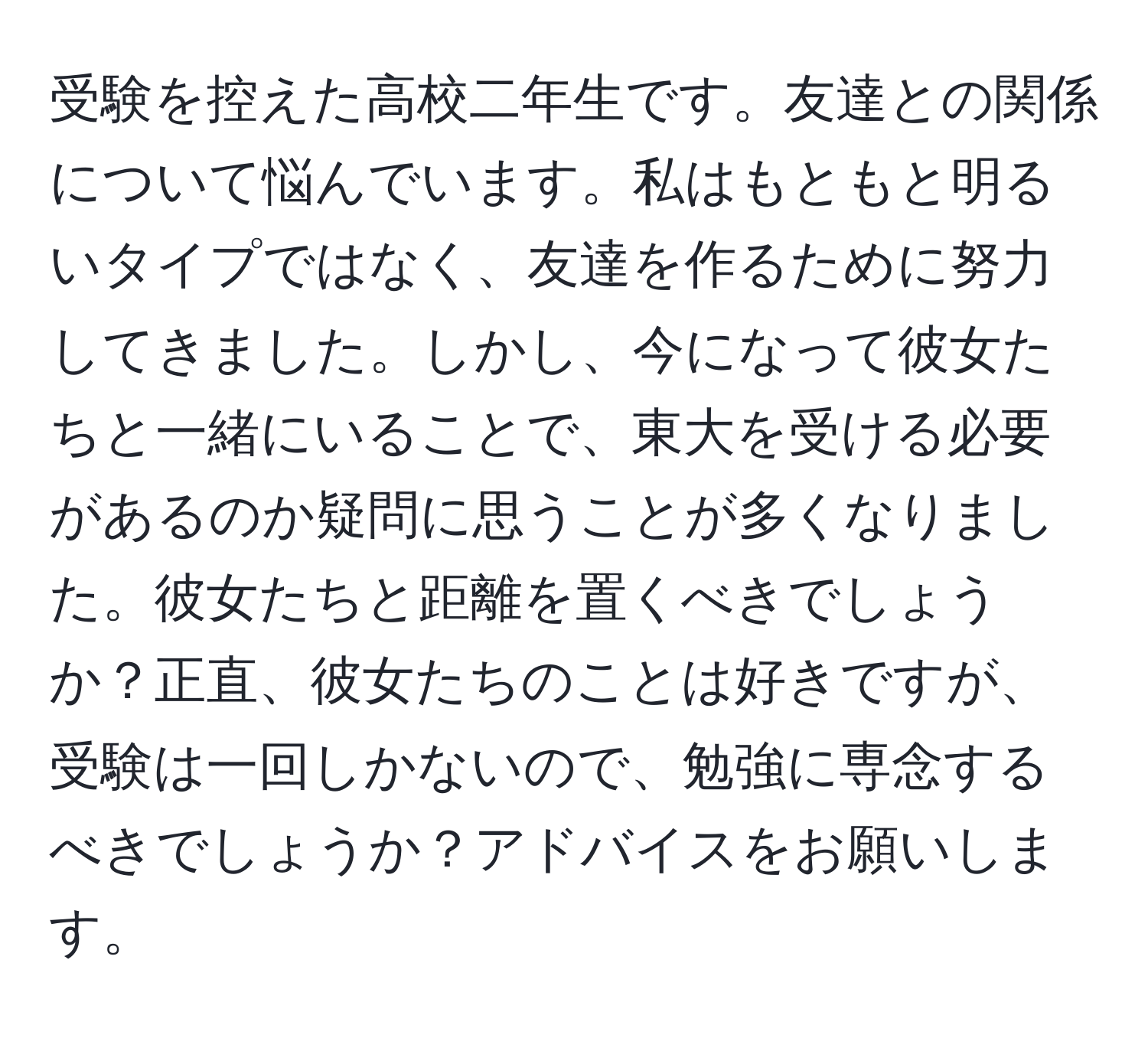 受験を控えた高校二年生です。友達との関係について悩んでいます。私はもともと明るいタイプではなく、友達を作るために努力してきました。しかし、今になって彼女たちと一緒にいることで、東大を受ける必要があるのか疑問に思うことが多くなりました。彼女たちと距離を置くべきでしょうか？正直、彼女たちのことは好きですが、受験は一回しかないので、勉強に専念するべきでしょうか？アドバイスをお願いします。