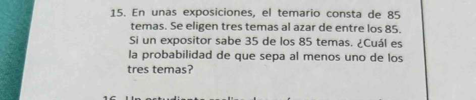 En unas exposiciones, el temario consta de 85
temas. Se eligen tres temas al azar de entre los 85. 
Si un expositor sabe 35 de los 85 temas. ¿Cuál es 
la probabilidad de que sepa al menos uno de los 
tres temas?