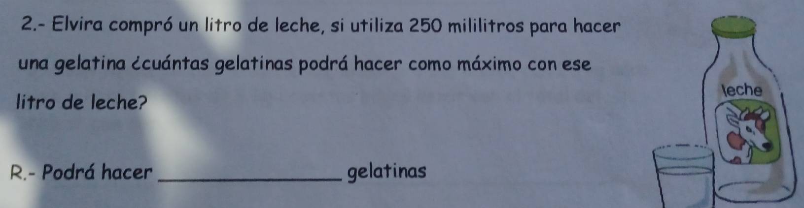 2.- Elvira compró un litro de leche, si utiliza 250 mililitros para hacer 
una gelatina ccuántas gelatinas podrá hacer como máximo con ese 
litro de leche? 
R.- Podrá hacer _gelatinas