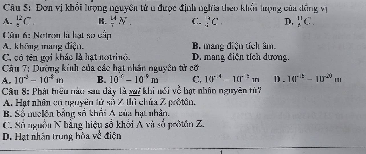 Đơn vị khối lượng nguyên tử u được định nghĩa theo khối lượng của đồng vị
A. _6^((12)C. B. _7^(14)N. C. _6^(13)C. D. _6^(11)C. 
Câu 6: Notron là hạt sơ cấp
A. không mang điện. B. mang điện tích âm.
C. có tên gọi khác là hạt notrinô. D. mang điện tích dương.
Câu 7: Đường kính của các hạt nhân nguyên tử cỡ
A. 10^-3)-10^(-8)m B. 10^(-6)-10^(-9)m C. 10^(-14)-10^(-15)m D . 10^(-16)-10^(-20)m
Câu 8: Phát biểu nào sau đây là sai khi nói về hạt nhân nguyên tử?
A. Hạt nhân có nguyên tử số Z thì chứa Z prôtôn.
B. Số nuclôn bằng số khối A của hạt nhân.
C. Số nguồn N bằng hiệu số khối A và số prôtôn Z.
D. Hạt nhân trung hòa về điện