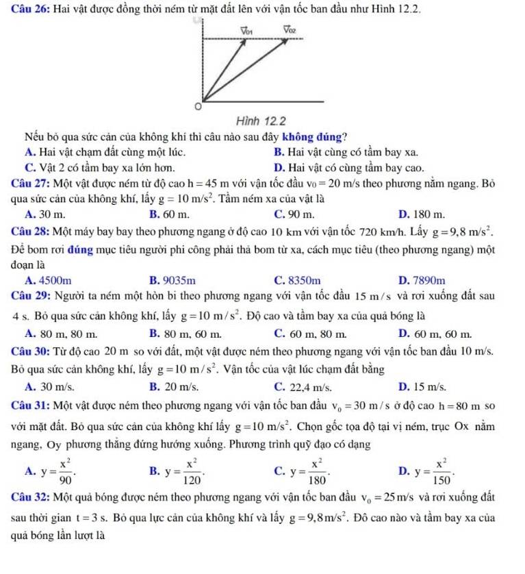 Hai vật được đồng thời ném từ mặt đất lên với vận tốc ban đầu như Hình 12.2.
Hình 12.2
Nếu bỏ qua sức cản của không khí thì câu nào sau đdây không đúng?
A. Hai vật chạm đất cùng một lúc. B. Hai vật cùng có tầm bay xa.
C. Vật 2 có tầm bay xa lớn hơn. D. Hai vật có cùng tầm bay cao.
Câu 27: Một vật được ném từ độ cao h=45m với vận tốc đầu v_0=20m/s theo phương nằm ngang. Bỏ
qua sức cản của không khí, lấy g=10m/s^2. Tầm ném xa của vật là
A. 30 m. B. 60 m. C. 90 m. D. 180 m.
Câu 28: Một máy bay bay theo phương ngang ở độ cao 10 km với vận tốc 720 km/h. Lấy g=9,8m/s^2.
Để bom rơi đúng mục tiêu người phi công phải thả bom từ xa, cách mục tiêu (theo phương ngang) một
đoạn là
A. 4500m B. 9035m C. 8350m D. 7890m
Câu 29: Người ta ném một hòn bi theo phương ngang với vận tốc đầu 15 m/s và rơi xuống đất sau
4 s. Bỏ qua sức cản không khí, lấy g=10m/s^2. Độ cao và tầm bay xa của quả bóng là
A. 80 m, 80 m. B. 80 m, 60 m. C. 60 m, 80 m. D. 60 m, 60 m.
Câu 30: Từ độ cao 20 m so với đất, một vật được ném theo phương ngang với vận tốc ban đầu 10 m/s.
Bỏ qua sức cản không khí, lấy g=10m/s^2. Vận tốc của vật lúc chạm đất bằng
A. 30 m/s. B. 20 m/s. C. 22,4 m/s. D. 15 m/s.
Câu 31: Một vật được ném theo phương ngang với vận tốc ban đầu v_0=30m/s ở độ cao h=80m so
với mặt đất. Bỏ qua sức cản của không khí lấy g=10m/s^2. Chọn gốc tọa độ tại vị ném, trục Ox nằm
ngang, Oy phương thăng đứng hướng xuống. Phương trình quỹ đạo có dạng
A. y= x^2/90 . B. y= x^2/120 . C. y= x^2/180 . D. y= x^2/150 .
Câu 32: Một quả bóng được ném theo phương ngang với vận tốc ban đầu v_0=25m/s và rơi xuống đất
sau thời gian t=3s.  Bỏ qua lực cản của không khí và lấy g=9,8m/s^2. Đô cao nào và tầm bay xa của
quả bóng lần lượt là