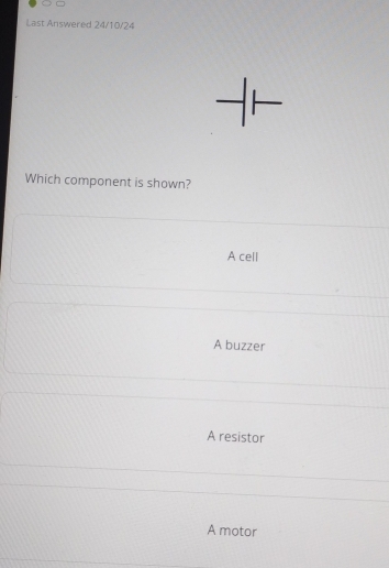 Last Answered 24/10/24
Which component is shown?
A cell
A buzzer
A resistor
A motor