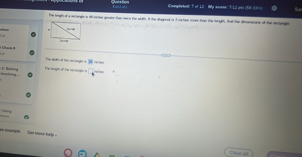 Question Completed: 7 of 12 My score: 7/12 pts (58.33%) Sa
Part 2 of 2
The length of a rectangle is 44 inches greater than twice the width. If the diagonal is 2 inches more than the length, find the dimensions of the rectangle
ction 
Check-9
1pt
The width of the rectangle is 18 inches .
1: Solving The length of the rectangle is □ inches .
Involving...
: Using
Intion
an example Get more help .
Clear all