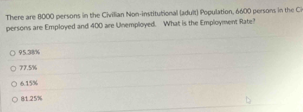 There are 8000 persons in the Civilian Non-institutional (adult) Population, 6600 persons in the Ci
persons are Employed and 400 are Unemployed. What is the Employment Rate?
95.38%
77.5%
6.15%
81.25%