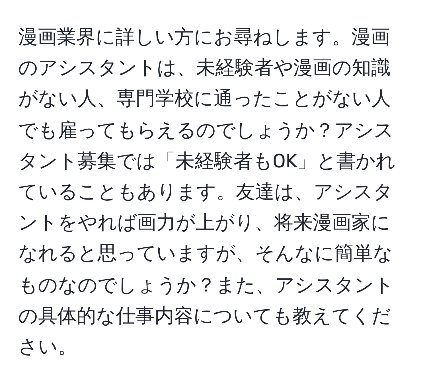 漫画業界に詳しい方にお尋ねします。漫画のアシスタントは、未経験者や漫画の知識がない人、専門学校に通ったことがない人でも雇ってもらえるのでしょうか？アシスタント募集では「未経験者もOK」と書かれていることもあります。友達は、アシスタントをやれば画力が上がり、将来漫画家になれると思っていますが、そんなに簡単なものなのでしょうか？また、アシスタントの具体的な仕事内容についても教えてください。