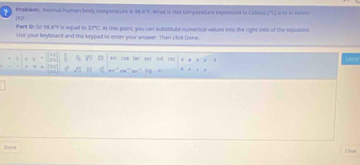 ? Problem: Normal human body temperature is 98.6°F What is this temperature expressed in Celsius (^circ C) and in kelvin 
(K)? 
Part D:So98.6°F Is equal to 37°C At this point, you can substitute numerical values into the right side of the equation. 
Use your keyboard and the keypad to enter your answer. Then click Done. 
+ < 2  beginbmatrix 0□  □ □ endbmatrix  □ /□   q_3 sqrt[□](□ ) (□) sin cos tan sec cat W^(Literzr 
7 beginarray)r □ □  □ □ endpmatrix 0° sqrt(0) □ □° sen^(-1)cos^(-1)tan^(-1) og In 0
Done Clear