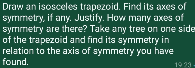 Draw an isosceles trapezoid. Find its axes of 
symmetry, if any. Justify. How many axes of 
symmetry are there? Take any tree on one side 
of the trapezoid and find its symmetry in 
relation to the axis of symmetry you have 
found.
19:23