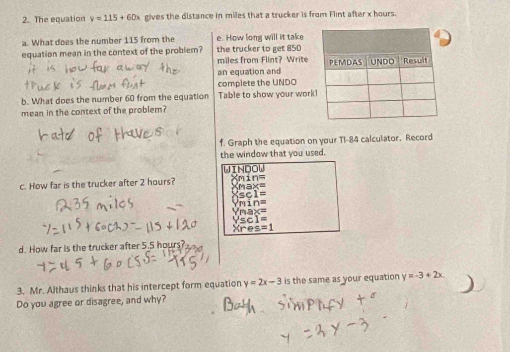 The equation y=115+60x gives the distance in miles that a trucker is from Flint after x hours. 
a. What does the number 115 from the e. How long will it take 
equation mean in the context of the problem? the trucker to get 850
miles from Flint? Write 
an equation and 
complete the UNDO 
b. What does the number 60 from the equation Table to show your work 
mean in the context of the problem? 
f. Graph the equation on your TI-84 calculator. Record 
the window that you used. 
WINDOW 
c. How far is the trucker after 2 hours? min=
max=
Xsc1=
mn=
max=
Ysc1=
Xres=1
d. How far is the trucker after 5.5 hours? 
3. Mr. Althaus thinks that his intercept form equation y=2x-3 is the same as your equation y=-3+2x. 
Do you agree or disagree, and why?