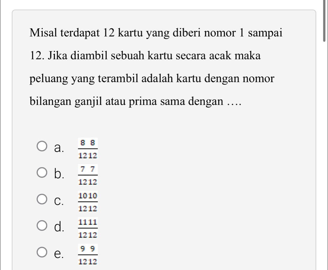 Misal terdapat 12 kartu yang diberi nomor 1 sampai
12. Jika diambil sebuah kartu secara acak maka
peluang yang terambil adalah kartu dengan nomor
bilangan ganjil atau prima sama dengan …
a.  88/1212 
b.  77/1212 
C.  1010/1212 
d.  1111/1212 
e.  99/1212 