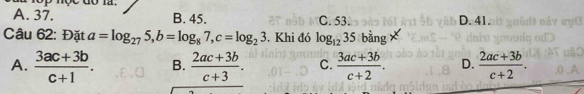 lo nộc đó là.
A. 37. B. 45. C. 53. D. 41.
Câu 62: Đặt a=log _275, b=log _87, c=log _23. Khi đó log _1235° bằng
A.  (3ac+3b)/c+1 . B.  (2ac+3b)/c+3 . C.  (3ac+3b)/c+2 . D.  (2ac+3b)/c+2 .