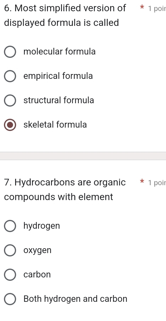 Most simplified version of * 1 poir
displayed formula is called
molecular formula
empirical formula
structural formula
skeletal formula
7. Hydrocarbons are organic * 1 poir
compounds with element
hydrogen
oxygen
carbon
Both hydrogen and carbon