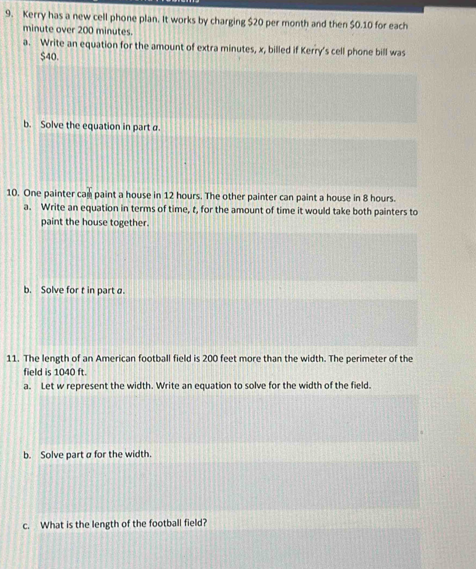 Kerry has a new cell phone plan. It works by charging $20 per month and then $0.10 for each
minute over 200 minutes. 
a. Write an equation for the amount of extra minutes, x, billed if Kerry's cell phone bill was
$40. 
b. Solve the equation in part a. 
10. One painter can paint a house in 12 hours. The other painter can paint a house in 8 hours. 
a. Write an equation in terms of time, t, for the amount of time it would take both painters to 
paint the house together. 
b. Solve for t in part a. 
11. The length of an American football field is 200 feet more than the width. The perimeter of the 
field is 1040 ft. 
a. Let w represent the width. Write an equation to solve for the width of the field. 
b. Solve part a for the width. 
c. What is the length of the football field?