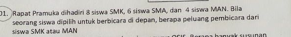 Rapat Pramuka dihadiri 8 siswa SMK, 6 siswa SMA, dan 4 siswa MAN. Bila 
seorang siswa dipilih untuk berbicara di depan, berapa peluang pembicara dari 
siswa SMK atau MAN 
sənvak susunan