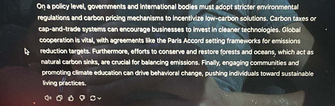 On a policy level, governments and international bodies must adopt stricter environmental 
regulations and carbon pricing mechanisms to incentivize low-carbon solutions. Carbon taxes or 
cap-and-trade systems can encourage businesses to invest in cleaner technologies. Global 
cooperation is vital, with agreements like the Paris Accord setting frameworks for emissions 
reduction targets. Furthermore, efforts to conserve and restore forests and oceans, which act as 
natural carbon sinks, are crucial for balancing emissions. Finally, engaging communities and 
promoting climate education can drive behavioral change, pushing individuals toward sustainable 
living practices.