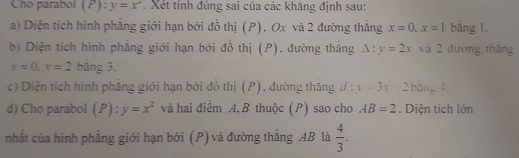 Cho parabol (P): y=x^2. Xét tính đúng sai của các khăng định sau: 
a) Diện tích hình phăng giới hạn bởi đồ thị (P), Ox và 2 đường thăng x=0, x=1 bằng 1. 
b) Diện tích hình phẳng giới hạn bởi đồ thị (P), đường thắng △ :y=2x và 2 đường thắng
x=0. x=2 bảng 3. 
c) Diện tích hình phăng giới hạn bởi đồ thị (P), đường thăng đ :y=3x 2 băng 4
d) Cho parabol (P):y=x^2 và hai điểm A, B thuộc (P) sao cho AB=2. Diện tích lớn 
nhất của hình phẳng giới hạn bởi (P) và đường thẳng AB là  4/3 .