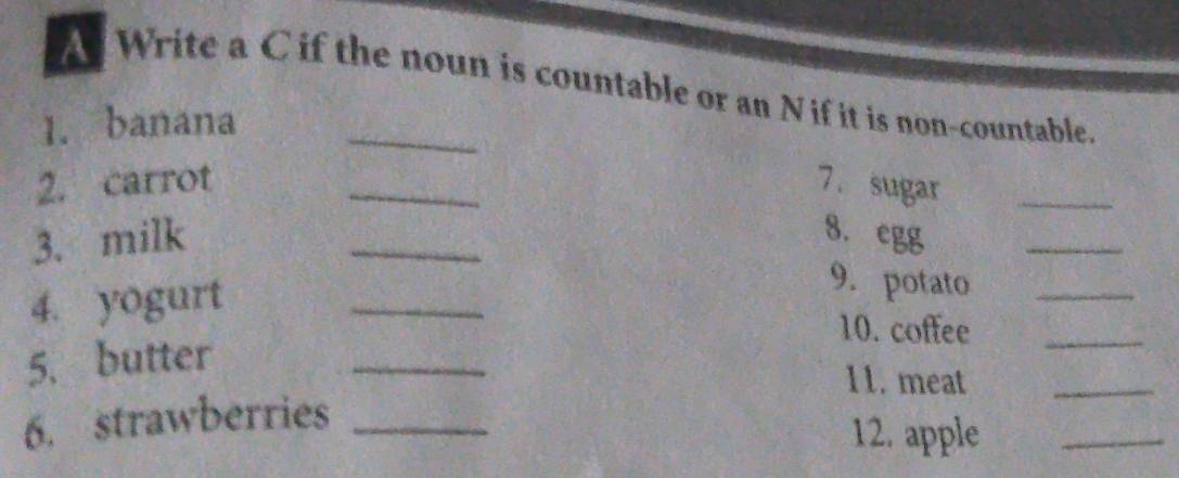 A Write a C if the noun is countable or an N if it is non-countable. 
1. banana_ 
2. carrot _7. sugar_ 
3. milk _8. egg 
_ 
4. yogurt_ 
9. potato_ 
10. coffee_ 
5. butter 
_ 
11. meat_ 
6. strawberries_ 
12. apple_