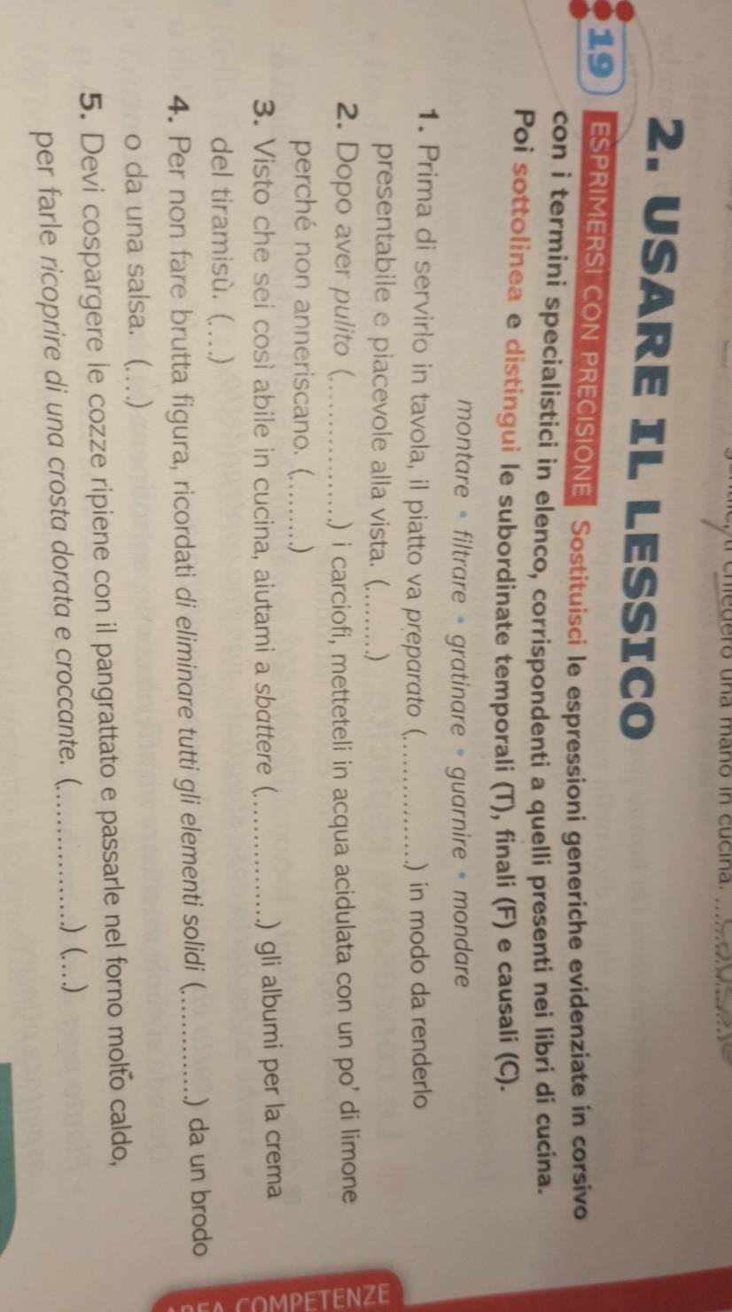 edero una maño in cucina. 
2. USARE IL LESSICO 
19 ESPRIMERSI CON PRECISIONE Sostituisci le espressioni generiche evidenziate in corsivo 
con i termini specialistici in elenco, corrispondenti a quelli presenti nei libri di cucina. 
Poi sottolinea e distingui le subordinate temporali (T), finali (F) e causali (C). 
montare = filtrare = gratinare = guarnire = mondare 
1. Prima di servirlo in tavola, il piatto va preparato (_ ) in modo da renderlo 
presentabile e piacevole alla vista. (_ ) 
2. Dopo aver pulito (_ .) i carciofi, metteteli in acqua acidulata con un po’ di limone 
perché non anneriscano. (_ ) 
3. Visto che sei così abile in cucina, aiutami a sbattere (._ .) gli albumi per la crema 
del tiramisù. ( .) 
4. Per non fare brutta figura, ricordati di eliminare tutti gli elementi solidi ( _) da un brodo 
o da una salsa. (. ) 
5. Devi cospargere le cozze ripiene con il pangrattato e passarle nel forno molto caldo, 
.) (. 
per farle ricoprire di una crosta dorata e croccante. (_ _)