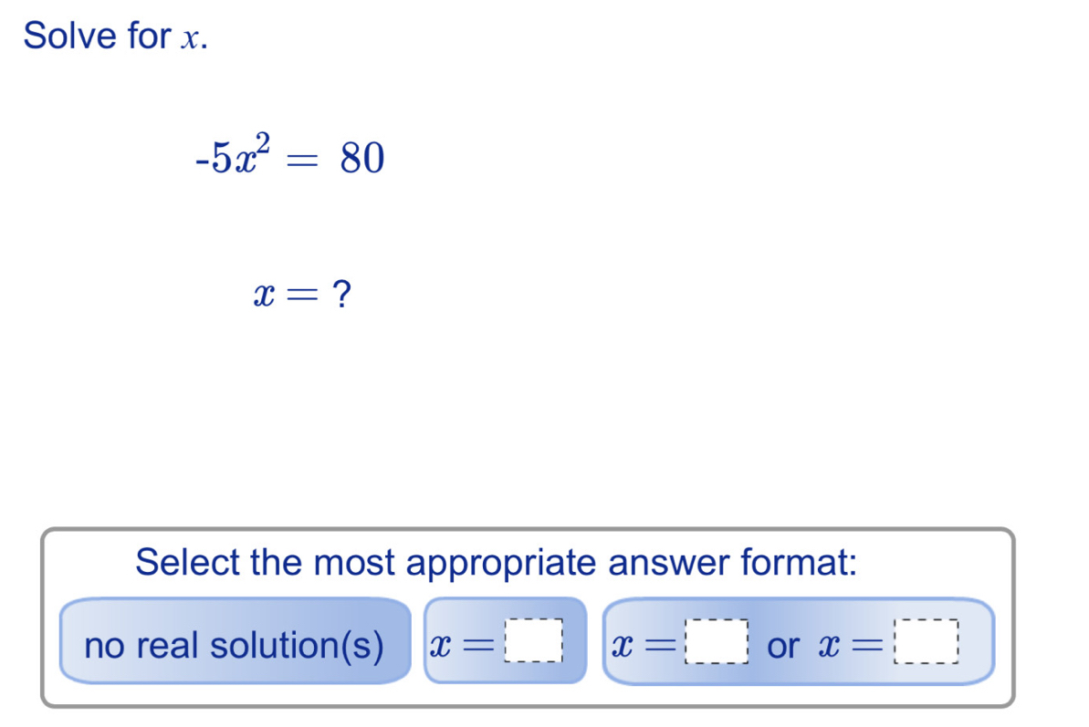 Solve for x.
-5x^2=80
x= ?
Select the most appropriate answer format:
no real solution(s) x=□ x=□ or x=□