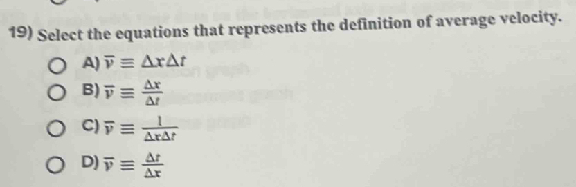 Select the equations that represents the definition of average velocity.
A) overline vequiv △ x△ t
B) overline vequiv  △ x/△ t 
C) overline vequiv  l/△ r△ t 
D) overline vequiv  △ t/△ x 