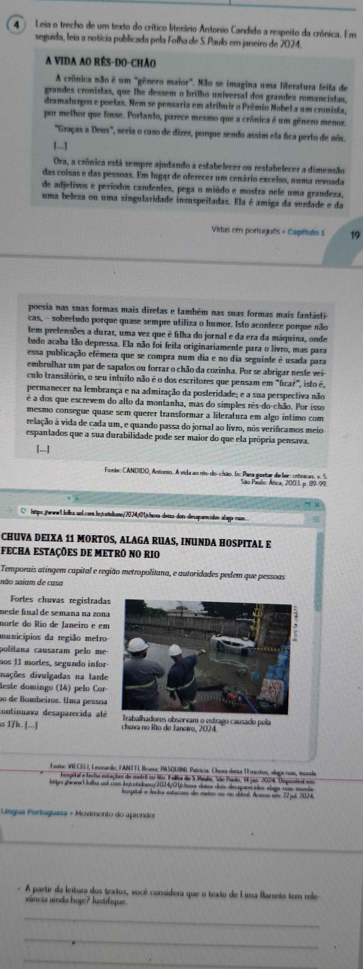 Leia o trecho de um texto do crítico literário Antonio Candido a respeito da crônica. Em
seguida, leia a noticia publicada pela Folha de S. Paulo em janeiro de 2024.
A VIDA AO RÉS-DO-CHÃO
A crônica não é um "gênero maior". Não se imagina uma literatura feila de
grandes cronistas, que lhe dessem o brilho universal dos grandes romancistas,
dramaturgos e poelas. Nem se pensaria em atribuir o Prêmio Nobel a um cronista,
por melhor que fosse. Portanto, parece mesmo que a crônica é um gênero menor.
'Graças a Deus', seria o caso de dizer, porque sendo assim ela fica perto de nós.
[...]
Ora, a crônica está sempre ajudando a estabelecer ou restabelecer a dimensão
das coisas e das pessoas. Em lugar de oferecer um cenário excelso, numa revoada
de adjetivos e períodos candentes, pega o miúdo e mostra nele uma grandeza,
uma beleza ou uma singularidade insuspeitadas. Ela é amiga da verdade e da
Vidæ; em português - Capítulo 1 19
poesia nas suas formas mais direlas e também nas suas formas mais fantásti-
cas, - sobretudo porque quase sempre utiliza o humor. Isto acontece porque não
tem pretensões a durar, uma vez que é filha do jornal e da era da máquina, onde
tudo acaba tão depressa. Ela não foi feita originariamente para o livro, mas para
essa publicação efêmera que se compra num dia e no dia seguinte é usada para
embrulhar um par de sapalos ou forrar o chão da cozinha. Por se abrigar neste vei-
culo transitório, o seu intuito não é o dos escritores que pensam em "ficar", isto é,
permanecer na lembrança e na admiração da posteridade; e a sua perspectiva não
é a dos que escrevem do alto da montanha, mas do simples rês-do-chão. Por isso
mesmo consegue quase sem querer transformar a literatura em algo íntimo com
relação à vida de cada um, e quando passa do jornal ao livro, nos verifícamos meio
espantados que a sua durabilidade pode ser maior do que ela própria pensava.
[...]
Fonte: CANDIDO, Antonio. A vida ao nis-do-chão. In: Para gostar de ler: crônicas. v. 5
São Paulo: Ática, 2003. p. 89-99.
https:./www1.lolha.uol.com.br/cotidiano/2074/01/chuva-deixa-doi-dexaparecidos-alaga-russ.
CHUVA DEIXA 11 MORTOS, ALAGA RUAS, INUNDA HOSPITAL E
FECHA ESTAÇÕES DE METRÔ NO RIO
Temporais atingem capital e região metropolitana, e autoridades pedem que pessoas
são saiam de casa
Fortes chuvas registrada
neste final de semana na zona
norte do Rio de Janeiro e em
municípios da região metro-
politana causaram pelo me
nos 11 mortes, segundo infor
dações divulgadas na tarde
deste domingo (14) pelo Cor
ão de Bombeiros. Uma pessoa
continuava desaparecida atélhadores observam o estrago causado pela
s 17h. (...] chuva no Río de Janeiro, 2024
Fonte: VIECELI, Leonardo; FANTTI, Bruna; PASQUINI Patricia. Chaxa deca T1 mortos, alega nus, inunda
hospital e fecla mitações de metrô no i6o. Folha de S.Paulo, São Paulo, 14 jan. 2074. Disponivel amo
Língua Portuguesa « Movimento do aprender
_
- A partir da leitura dos textos, você considera que o texto de Lima Barreto tem rele
váncia ainda hoje? Justifique.
_
_
_