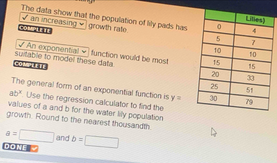 The data show that the population of lily pads has 
√ an increasing growth rate. 
COMPLETE 
√ An exponential function would be most 
suitable to model these data. 
COMPLETE 
The general form of an exponential function is y=
ab^x. Use the regression calculator to find the 
values of a and b for the water lily population 
growth. Round to the nearest thousandth.
a=□ and b= =□
DONE