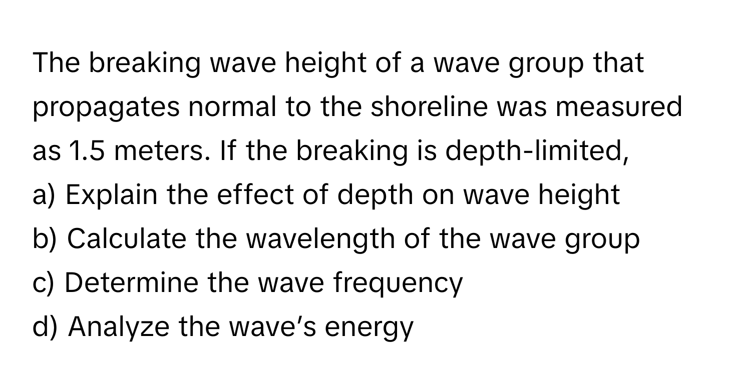 The breaking wave height of a wave group that propagates normal to the shoreline was measured as 1.5 meters. If the breaking is depth-limited,

a) Explain the effect of depth on wave height
b) Calculate the wavelength of the wave group
c) Determine the wave frequency
d) Analyze the wave’s energy