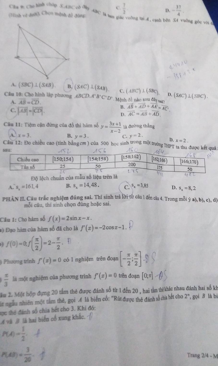 C.  7/2  D. - 37/4 .
Cila 9 Cho hình chúp S.ABC cô Mây ABC là tam giác vuỡng tại 4, cạnh bên S4 vuỡng gốc vớiở
(Hình vẽ dưới), Chọn mệnh đề đăng:
A. (SBC)⊥ (SAB) B, (SAC)⊥ (SAB). C. (ABC)⊥ (SBC). D. (SAC)⊥ (SBC).
Câu 10: Cho hình lập phương ABCD.A'B'C'D'.  Mệnh đề nào sau đây sai?
A. vector AB=vector CD.
B. vector AB+vector AD+vector AA'=vector AC'.
C. |overline AB|=|overline CD|. D. vector AC=vector AB+vector AD.
Câu 11: Tiệm cận đứng của đồ thì hàm số y= (3x+1)/x-2  là đường thẳng
A. x=3. B. y=3. C. y=2.
D. x=2.
Cầu 12: Đo chiều cao (tính bằngcm ) của 500 học sinh trong một trưởng THPT ta thu đưkế
Độ lệch chuẩn củ
A. s_x=161,4 B. s_x=14,48. C. s_x=3,85 D. s_x=8,2
PHAN II. Cầu trắc nghiệm đúng sai. Thí sinh trả lời từ câu 1 đến câu 4. Trong mỗi ý a), b), c), d)
mỗi câu, thí sinh chọn đúng hoặc sai.
Câu 1: Cho hàm số f(x)=2sin x-x.
*) Đạo hàm của hàm số đã cho là f'(x)=-2cos x-1.
f(0)=0;f( π /2 )=2- π /2 
Phương trình f'(x)=0 có 1 nghiệm trên đoạn [- π /2 ; π /2 ]
 π /3  là một nghiệm của phương trình f'(x)=0 trên đoạn [0;π ]
Mu 2. Một hợp đựng 20 tầm thẻ được đánh số từ 1 đến 20 , hai tầm thẻ khác nhau đánh hai số kh
Mt ngàu nhiên một tâm thẻ, gọi A là biến cố: "Rút được thẻ đánh số chia hết cho 2^n , gọi B là bi
ực thể đánh số chia hết cho 3. Khi đó:
Á và B là hai biển cổ xung khắc.
P(A)= 1/2 .
P(AB)= 3/20 
Trang 2/4 - M