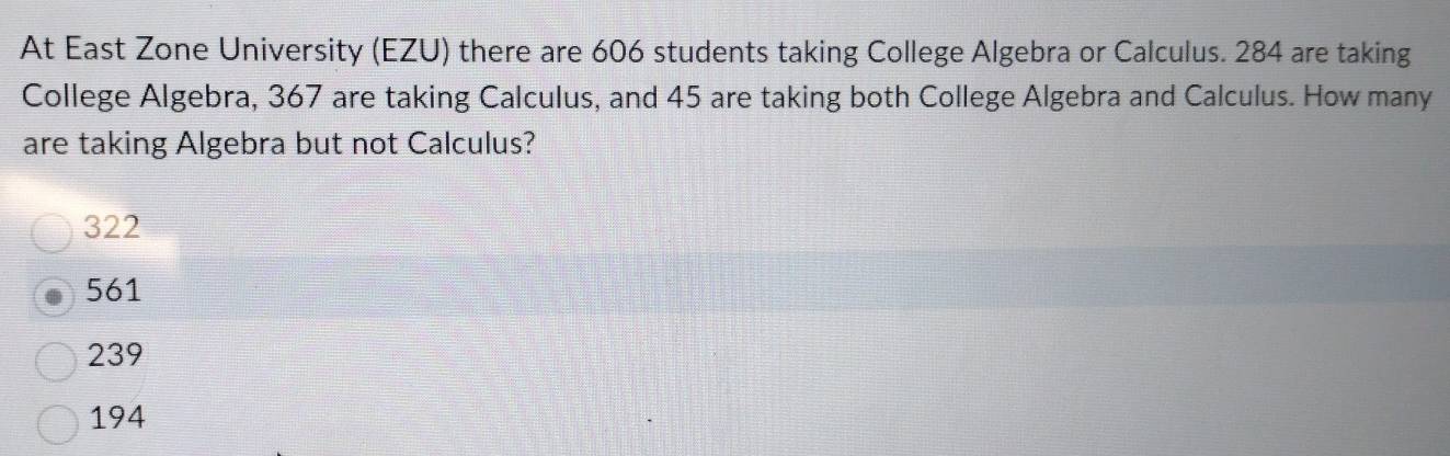 At East Zone University (EZU) there are 606 students taking College Algebra or Calculus. 284 are taking
College Algebra, 367 are taking Calculus, and 45 are taking both College Algebra and Calculus. How many
are taking Algebra but not Calculus?
322
561
239
194