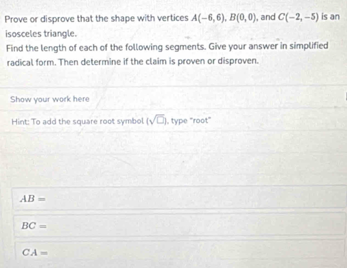 Prove or disprove that the shape with vertices A(-6,6), B(0,0) , and C(-2,-5) is an 
isosceles triangle. 
Find the length of each of the following segments. Give your answer in simplified 
radical form. Then determine if the claim is proven or disproven. 
Show your work here 
Hint: To add the square root symbol (sqrt(□ )) , type "root"
AB=
BC=
CA=