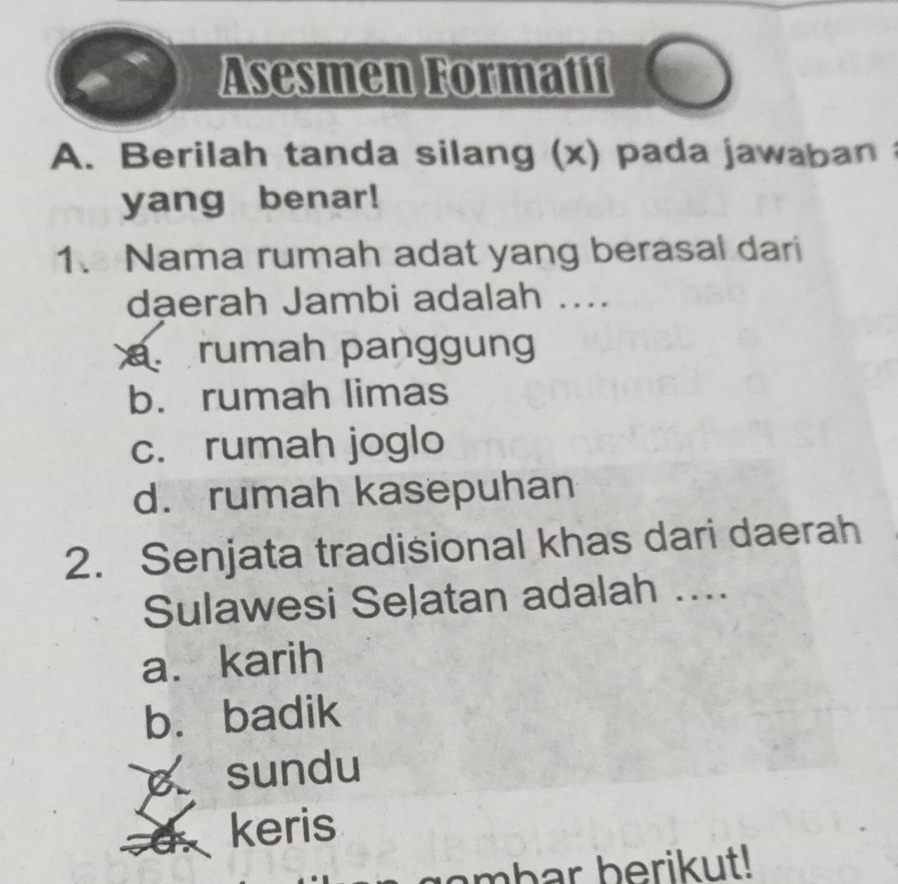 Asesmen Formatif
A. Berilah tanda silang (x) pada jawaban 
yang benar!
1、 Nama rumah adat yang berasal dari
dạerah Jambi adalah ..... rumah panggung
b. rumah limas
c. rumah joglo
d. rumah kasepuhan
2. Senjata tradisional khas dari daerah
Sulawesi Selatan adalah ....
a. karih
b. badik
sundu
keris
ambar berikut!