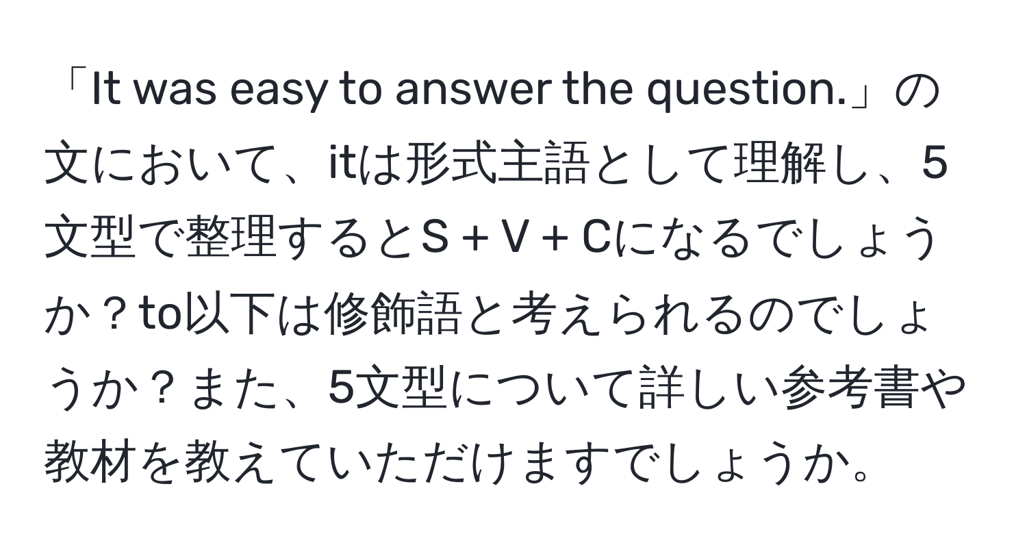 「It was easy to answer the question.」の文において、itは形式主語として理解し、5文型で整理するとS + V + Cになるでしょうか？to以下は修飾語と考えられるのでしょうか？また、5文型について詳しい参考書や教材を教えていただけますでしょうか。