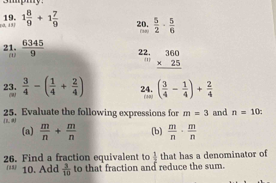 3mpmy: 
19. 
10,15) 1 8/9 +1 7/9  20.  5/2 ·  5/6 
(10) 
21.  6345/9 
(1) 
22. beginarrayr 360 * 25 hline endarray
(1) 
23.  3/4 -( 1/4 + 2/4 ) 24. ( 3/4 - 1/4 )+ 2/4 
(9) (10) 
25. Evaluate the following expressions for m=3 and n=10 、
(1,9)
(a)  m/n + m/n  (b)  m/n ·  m/n 
26. Find a fraction equivalent to  1/2  that has a denominator of 
(15) 10. Add  3/10  to that fraction and reduce the sum.