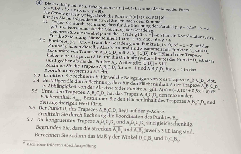 Die Parabel p mit dem Scheitelpunkt y=0,1x^2+bx+c(b,c,x,y∈ R). S(5|-4,5) hat eine Gleichung der Form
Die Gerade g ist festgelegt durch die Punkte R(0|1) und P(2|0).
Runden Sie im Folgenden auf zwei Stellen nach dem Komma.
5.1 Zeigen Sie durch Rechnung, dass für die Gleichung der Parabel p: p:y=0,1x^2-x-2
gilt und bestimmen Sie die Gleichung der Geraden g.
Zeichnen Sie die Parabel p und die Gerade g für x∈ [-4;9] in ein Koordinatensystem.
Für die Zeichnung: Längeneinheit 1 cm; -5≤ x≤ 10;-6≤ y≤ 4
5.2 Punkte A_n(x|-0,5x+1) auf der Geraden g und Punkte B_n(x|0,1x^2-x-2) auf der
Parabel p haben dieselbe Abszisse x und sind zusammen mit Punkten C_n und D_n
Eckpunkte von Trapezen A_nB_nC_nD_n mit overline A_nB_n||overline C_nD_n. Die Höhen h der Trapeze
haben eine Länge von 2 LE und die Ordinate y v-Koordinate) der Punkte D_n ist stets
um 1 größer als die der Punkte A_n. Weiter gilt: |overline C_nD_n|=5LE
Zeichnen Sie die Trapeze A_1B_1C_1D_1 für x=-1 und A_2B_2C_2D_2 für x=4 in das
Koordinatensystem zu 5.1 ein.
5.3 Ermitteln Sie rechnerisch, für welche Belegungen von x es Trapeze A_nB_nC_nD_n gibt.
5.4 Bestätigen Sie durch Rechnung, dass für den Flächeninhalt A der Trapeze A_B C D
in Abhängigkeit von der Abszisse x der Punkte A gilt: A(x)=(-0,1x^2+0,5x+8)FE )^nF^n
5.5 Unter den Trapezen A_nB_nC_nD_n hat das Trapez A_0B_0C_0D_0 den maximalen
Flächeninhalt A_max. Bestimmen Sie den Flächeninhalt des Trapezes A_0B_0C_0D_0
den zugehörigen Wert für x. und
5.6 Der Punkt D_3 des Trapezes A_3B_3C_3D_3 liegt auf der y-Achse.
Ermitteln Sie durch Rechnung die Koordinaten des Punktes B .
5.7 Die kongruenten Trapeze A_4B_4C_4D_4 und A_5B_5C_5D_5 sind gleichschenklig.
Begründen Sie, dass die Strecken overline A_4B_4 und overline A_5B_5. jeweils 3 LE lang sind.
Berechnen Sie sodann das Maß γ der Winkel D_4C_4B_4 und D_5C_5B_5.
nach einer früheren Abschlussprüfung