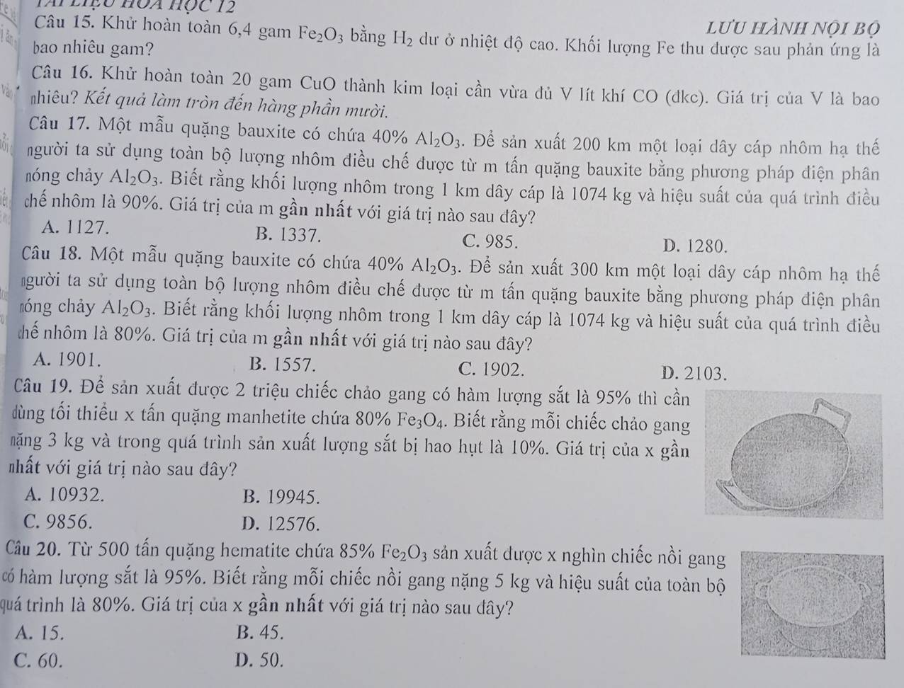 TAi LIệu HOA Học 12
lưu hành nọi bộ
Câu 15. Khử hoàn toàn 6,4 gam Fe_2O 3 bằng H_2 dư ở nhiệt độ cao. Khối lượng Fe thu được sau phản ứng là
â  bao nhiêu gam?
Câu 16. Khử hoàn toàn 20 gam CuO thành kim loại cần vừa đủ V lít khí CO (đkc). Giá trị của V là bao
hiêu? Kết quả làm tròn đến hàng phần mười.
Câu 17. Một mẫu quặng bauxite có chứa 4()% Al_2O_3. Để sản xuất 200 km một loại dây cáp nhôm hạ thế
người ta sử dụng toàn bộ lượng nhôm điều chế được từ m tấn quặng bauxite bằng phương pháp diện phân
nóng chảy Al_2O_3. Biết rằng khối lượng nhôm trong 1 km dây cáp là 1074 kg và hiệu suất của quá trình điều
chế nhôm là 90%. Giá trị của m gần nhất với giá trị nào sau đây?
A. 1127. B. 1337. C. 985.
D. 1280.
Câu 18. Một mẫu quặng bauxite có chứa 40% Al_2O_3. Để sản xuất 300 km một loại dây cáp nhôm hạ thế
gười ta sử dụng toàn bộ lượng nhôm điều chế được từ m tấn quặng bauxite bằng phương pháp điện phân
lóng chảy Al_2O_3. Biết rằng khối lượng nhôm trong 1 km dây cáp là 1074 kg và hiệu suất của quá trình điều
hế nhôm là 80%. Giá trị của m gần nhất với giá trị nào sau đây?
A. 1901. B. 1557. C. 1902. D. 2103.
Câu 19. Để sản xuất được 2 triệu chiếc chảo gang có hàm lượng sắt là 95% thì cần
dùng tối thiểu x tấn quặng manhetite chứa 80° V Fe_3O_4.  Biết rằng mỗi chiếc chảo gang
mặng 3 kg và trong quá trình sản xuất lượng sắt bị hao hụt là 10%. Giá trị của x gần
hất với giá trị nào sau đây?
A. 10932. B. 19945.
C. 9856. D. 12576.
Cầu 20. Từ 500 tấn quặng hematite chứa 85% Fe_2O_3 sản xuất được x nghìn chiếc nồi gang
có hàm lượng sắt là 95%. Biết rằng mỗi chiếc nồi gang nặng 5 kg và hiệu suất của toàn bộ
quá trình là 80%. Giá trị của x gần nhất với giá trị nào sau đây?
A. 15. B. 45.
C. 60. D. 50.