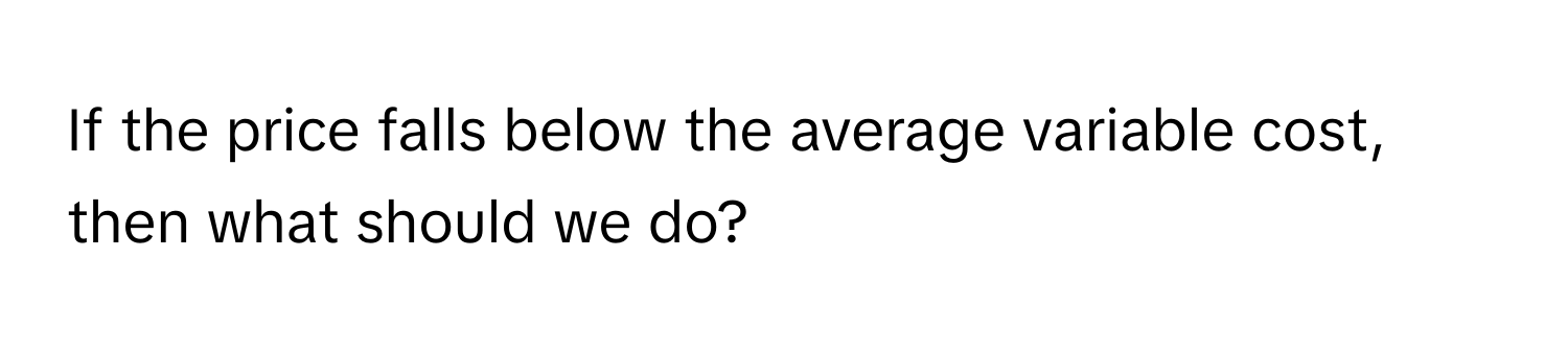 If the price falls below the average variable cost, then what should we do?