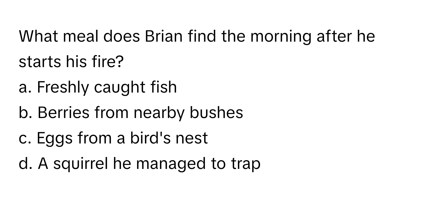 What meal does Brian find the morning after he starts his fire?

a. Freshly caught fish 
b. Berries from nearby bushes 
c. Eggs from a bird's nest 
d. A squirrel he managed to trap