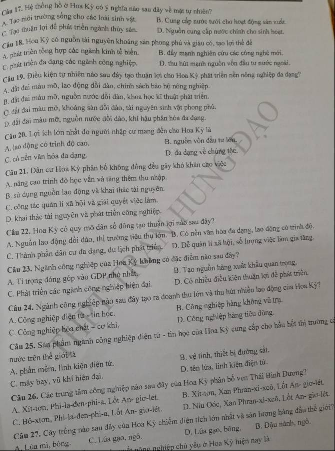 Hệ thống hồ ở Hoa Kỳ có ý nghĩa nào sau đây về mặt tự nhiên?
A. Tạo môi trường sống cho các loài sinh vật B. Cung cấp nước tưới cho hoạt động sản xuất.
C. Tạo thuận lợi đề phát triển ngành thủy sản. D. Nguồn cung cấp nước chính cho sinh hoạt.
Cầu 18. Hoa Kỳ có nguồn tài nguyên khoáng sản phong phú và giàu có, tạo lợi thể để
A. phát triển tổng hợp các ngành kinh tế biển. B. đầy mạnh nghiên cứu các công nghệ mới.
C. phát triển đa dạng các ngành công nghiệp. D. thu hút mạnh nguồn vốn đầu tư nước ngoài.
Cầu 19. Điều kiện tự nhiên nào sau đây tạo thuận lợi cho Hoa Kỳ phát triển nền nông nghiệp đa đạng?
A. đất đai màu mỡ, lao động dổi dào, chính sách bảo hộ nông nghiệp.
B. đất đai màu mỡ, nguồn nước dồi dào, khoa học kĩ thuật phát triển.
C. đất đai màu mỡ, khoáng sản dồi dào, tài nguyên sinh vật phong phú.
D. đất đai màu mỡ, nguồn nước dồi dào, khí hậu phân hóa đa dạng.
Câu 20. Lợi ích lớn nhất do người nhập cư mang đến cho Hoa Kỳ là
A. lao động có trình độ cao. B. nguồn vốn đầu tư lớn.
C. có nền văn hóa đa dạng. D. đa dạng về chủng tộc
Câu 21. Dân cư Hoa Kỳ phân bố không đồng đều gãy khó khăn cho việc
A. nâng cao trình độ học vấn và tăng thêm thu nhập.
B. sử dụng nguồn lao động và khai thác tài nguyên.
C. công tác quản lí xã hội và giải quyết việc làm.
D. khai thác tài nguyên và phát triển công nghiệp.
Câu 22. Hoa Kỳ có quy mô dân số đông tạo thuận lợi nào sau đây?
A. Nguồn lao động dồi dào, thị trường tiêu thụ lớn. B. Có nền văn hóa đa dạng, lao động có trình độ.
C. Thành phần dân cư đa dạng, du lịch phát triển. D. Dễ quán lí xã hội, số lượng việc làm gia tăng.
Câu 23. Ngành công nghiệp của Hoa Kỳ không có đặc điểm nào sau đây?
A. Ti trọng đóng góp vào GDP nhỏ nhất, B. Tạo nguồn hàng xuất khẩu quan trọng.
C. Phát triển các ngành công nghiệp hiện đại. D. Có nhiều điều kiện thuận lợi để phát triển.
Câu 24. Ngành công nghiệp nào sau đây tạo ra doanh thu lớn và thu hút nhiều lao động của Hoa Kỳ?
A. Công nghiệp điện tử - tin học. B. Công nghiệp hàng không vũ trụ.
C. Công nghiệp hóa chất - cơ khí, D. Công nghiệp hàng tiêu dùng.
Câu 25. Sản phẩm ngành công nghiệp điện tứ - tin học của Hoa Kỳ cung cấp cho hầu hết thị trường cá
nước trên thế giới là
A. phần mềm, linh kiện điện tử. B. vệ tinh, thiết bị đường sắt.
C. máy bay, vũ khí hiện đại. D. tên lửa, linh kiện điện tử.
Câu 26. Các trung tâm công nghiệp nào sau đây của Hoa Kỳ phân bố ven Thái Bình Dương?
A. Xít-tơn, Phi-la-đen-phi-a, Lốt An- giơ-lét. B. Xít-tơn, Xan Phran-xi-xcô, Lốt An- giơ-lét.
C. Bô-xtơn, Phi-la-đen-phi-a, Lốt An- giσ-lét. D. Niu Oóc, Xan Phran-xi-xcô, Lốt An- giσ-lét.
Câu 27. Cây trồng nào sau đây của Hoa Kỳ chiếm diện tích lớn nhất và sản lượng hàng đầu thế giới?
.  Lúa mì, bông. C. Lúa gạo, ngô. D. Lúa gạo, bông. B. Đậu nành, ngô,
ộng nghiệp chủ yếu ở Hoa Kỳ hiện nay là