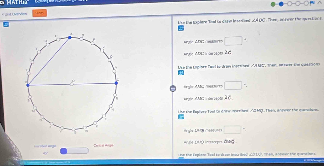 MATHia Exploring the insch
< Unit Overview Hints
 Use the Explore Tool to draw inscribed ∠ ADC. Then, answer the questions.
Angle ADC measures □°. 
Angle ADC intercepts overline AC. 
. Then, answer the questions.
Use the Explore Tool to draw inscribed ∠ AMC
Angle AMC measures □°
Angle AMC intercepts overline AC. 
. Then, answer the questions.
Use the Explore Tool to draw inscribed ∠ DHQ
Angle DHC measures □
Angle DHQ intercepts widehat DWQ. 
inscribed Angle Central Angle
□
45°
Use the Explore Tool to draw inscribed ∠ DLQ. Then, answer the questions.
