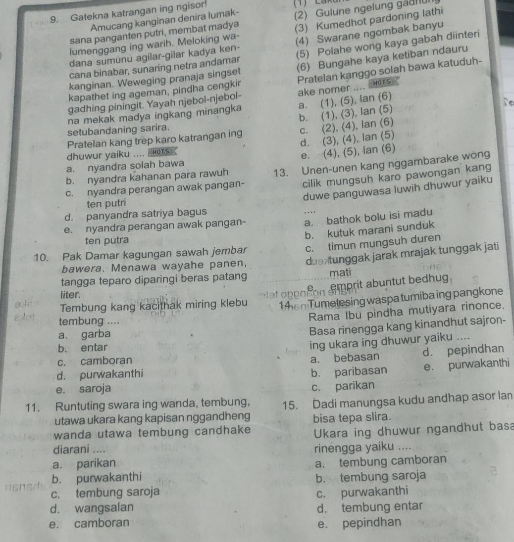 Gatekna katrangan ing ngisor!
Amucang kanginan denira lumak-
sana panganten putri, membat madya (2) Gulune ngelung gaunu
lumenggang ing warih. Meloking wa- (3) Kumedhot pardoning lathi
dana sumunu agilar-gilar kadya ken- (4) Swarane ngombak banyu
cana binabar, sunaring netra andamar (5) Polahe wong kaya gabah diinteri
(6) Bungahe kaya ketiban ndauru
Pratelan kanggo solah bawa katuduh-
kanginan. Weweging pranaja singset
ake nomer .... Hots
kapathet ing ageman, pindha cengkir
a. (1), (5), lan (6)
to
gadhing piningit. Yayah njebol-njebol-
b. (1), (3), lan (5)
na mekak madya ingkang minangka
setubandaning sarira.
c. (2), (4), lan (6)
d. (3), (4), Ian (5)
Pratelan kang trep karo katrangan ing
dhuwur yaiku .... Hors
e. (4), (5), lan (6)
a. nyandra solah bawa
c. nyandra perangan awak pangan- 13. Unen-unen kang nggambarake wong
cilik mungsuh karo pawongan kang
b. nyandra kahanan para rawuh
duwe panguwasa luwih dhuwur yaiku
ten putri
d. panyandra satriya bagus
….
e. nyandra perangan awak pangan-
a. bathok bolu isi madu
b. kutuk marani sunduk
ten putra
c. timun mungsuh duren
die tunggak jarak mrajak tunggak jati
10. Pak Damar kagungan sawah jembar
bawera. Menawa wayahe panen,
tangga teparo diparingi beras patang mati
liter.
o teto en ton a prit abuntut bedhug 
9Ar Tembung kang kacithak miring klebu 14sn Tumetesing waspa tumiba ing pangkone
aoi tembung ....
Rama Ibu pindha mutiyara rinonce.
a. garba
Basa rinengga kang kinandhut sajron-
b. entar
ing ukara ing dhuwur yaiku ....
c. camboran
a. bebasan d. pepindhan
d. purwakanthi
b. paribasan e. purwakanthi
e. saroja
c. parikan
11. Runtuting swara ing wanda, tembung, 15. Dadi manungsa kudu andhap asor lan
utawa ukara kang kapisan nggandheng bisa tepa slira.
wanda utawa tembung candhake 
Ukara ing dhuwur ngandhut basa
diarani .... rinengga yaiku ....
a. parikan a. tembung camboran
b. purwakanthi b. tembung saroja
c. tembung saroja c. purwakanthi
d. wangsalan d. tembung entar
e. camboran e. pepindhan